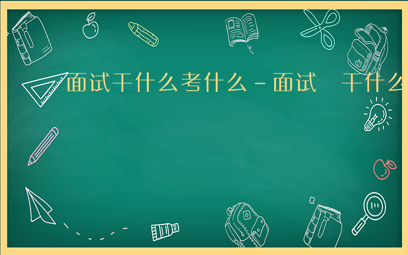 面试干什么考什么-面试 干什么考什么